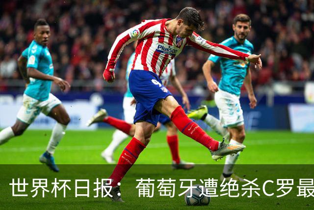 世界杯日报：葡萄牙遭绝杀C罗最后一舞 多国效仿美国上诉红黄牌